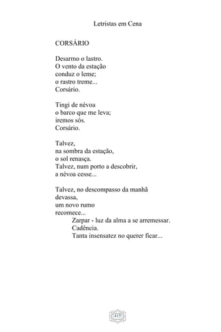 Letristas em Cena
415
CORSÁRIO
Desarmo o lastro.
O vento da estação
conduz o leme;
o rastro treme...
Corsário.
Tingi de névoa
o barco que me leva;
iremos sós.
Corsário.
Talvez,
na sombra da estação,
o sol renasça.
Talvez, num porto a descobrir,
a névoa cesse...
Talvez, no descompasso da manhã
devassa,
um novo rumo
recomece...
Zarpar - luz da alma a se arremessar.
Cadência.
Tanta insensatez no querer ficar...
 
