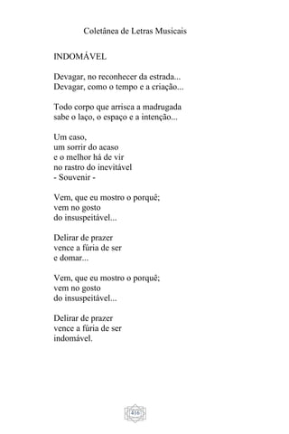 Coletânea de Letras Musicais
416
INDOMÁVEL
Devagar, no reconhecer da estrada...
Devagar, como o tempo e a criação...
Todo corpo que arrisca a madrugada
sabe o laço, o espaço e a intenção...
Um caso,
um sorrir do acaso
e o melhor há de vir
no rastro do inevitável
- Souvenir -
Vem, que eu mostro o porquê;
vem no gosto
do insuspeitável...
Delirar de prazer
vence a fúria de ser
e domar...
Vem, que eu mostro o porquê;
vem no gosto
do insuspeitável...
Delirar de prazer
vence a fúria de ser
indomável.
 