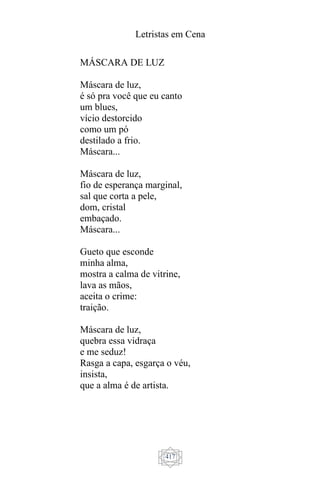 Letristas em Cena
417
MÁSCARA DE LUZ
Máscara de luz,
é só pra você que eu canto
um blues,
vício destorcido
como um pó
destilado a frio.
Máscara...
Máscara de luz,
fio de esperança marginal,
sal que corta a pele,
dom, cristal
embaçado.
Máscara...
Gueto que esconde
minha alma,
mostra a calma de vitrine,
lava as mãos,
aceita o crime:
traição.
Máscara de luz,
quebra essa vidraça
e me seduz!
Rasga a capa, esgarça o véu,
insista,
que a alma é de artista.
 