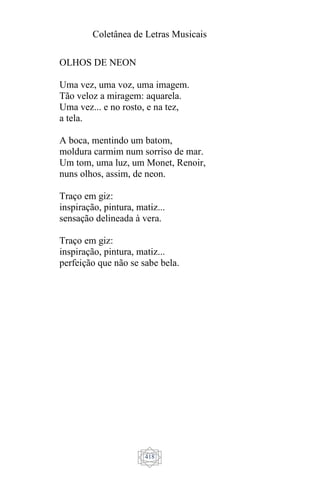 Coletânea de Letras Musicais
418
OLHOS DE NEON
Uma vez, uma voz, uma imagem.
Tão veloz a miragem: aquarela.
Uma vez... e no rosto, e na tez,
a tela.
A boca, mentindo um batom,
moldura carmim num sorriso de mar.
Um tom, uma luz, um Monet, Renoir,
nuns olhos, assim, de neon.
Traço em giz:
inspiração, pintura, matiz...
sensação delineada à vera.
Traço em giz:
inspiração, pintura, matiz...
perfeição que não se sabe bela.
 