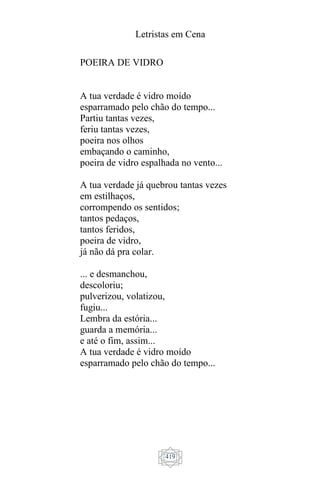 Letristas em Cena
419
POEIRA DE VIDRO
A tua verdade é vidro moído
esparramado pelo chão do tempo...
Partiu tantas vezes,
feriu tantas vezes,
poeira nos olhos
embaçando o caminho,
poeira de vidro espalhada no vento...
A tua verdade já quebrou tantas vezes
em estilhaços,
corrompendo os sentidos;
tantos pedaços,
tantos feridos,
poeira de vidro,
já não dá pra colar.
... e desmanchou,
descoloriu;
pulverizou, volatizou,
fugiu...
Lembra da estória...
guarda a memória...
e até o fim, assim...
A tua verdade é vidro moído
esparramado pelo chão do tempo...
 