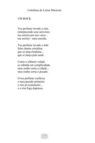 Coletânea de Letras Musicais
420
UM ROCK
Teu perfume invade a sala,
entorpecendo esse universo;
teu sorriso por um verso...
teu sorriso - uma senzala.
Teu perfume invade e arde
feito chama cristalina
que se lança beduína...
que se lança pela tarde.
Como o silêncio velado
se esbalda em cumplicidade,
meu sonho corta a cidade...
meu sonho corta o pecado.
O teu perfume confessa
o meu pecado primeiro:
o riso já costumeiro...
e o riso foge depressa.
 