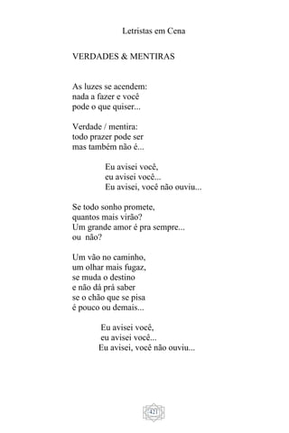 Letristas em Cena
421
VERDADES & MENTIRAS
As luzes se acendem:
nada a fazer e você
pode o que quiser...
Verdade / mentira:
todo prazer pode ser
mas também não é...
Eu avisei você,
eu avisei você...
Eu avisei, você não ouviu...
Se todo sonho promete,
quantos mais virão?
Um grande amor é pra sempre...
ou não?
Um vão no caminho,
um olhar mais fugaz,
se muda o destino
e não dá prá saber
se o chão que se pisa
é pouco ou demais...
Eu avisei você,
eu avisei você...
Eu avisei, você não ouviu...
 