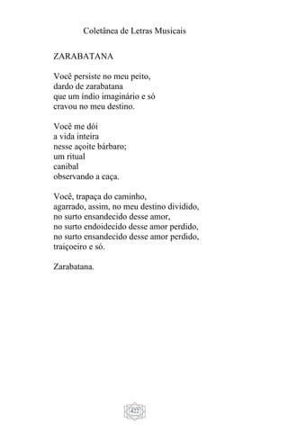 Coletânea de Letras Musicais
422
ZARABATANA
Você persiste no meu peito,
dardo de zarabatana
que um índio imaginário e só
cravou no meu destino.
Você me dói
a vida inteira
nesse açoite bárbaro;
um ritual
canibal
observando a caça.
Você, trapaça do caminho,
agarrado, assim, no meu destino dividido,
no surto ensandecido desse amor,
no surto endoidecido desse amor perdido,
no surto ensandecido desse amor perdido,
traiçoeiro e só.
Zarabatana.
 