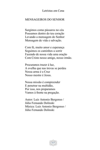 Letristas em Cena
425
MENSAGEIROS DO SENHOR
Surgimos como pássaros no céu
Pousamos dentro do teu coração
Levando a mensagem do Senhor
Mensagem de vida e salvação.
Com fé, muito amor e esperança
Seguimos os caminhos a sorrir
Fazendo de nossa vida uma oração
Com Cristo nosso amigo, nosso irmão.
Procuramos trazer à luz,
A ovelha que nas trevas se perdeu
Nossa arma é a Cruz
Nosso mestre é Jesus.
Nossa missão é compreender
E penetrar na multidão,
Por isso, nos preparamos
Vamos à frente na pregação.
Autor: Luiz Antonio Bergonso /
Júlio Fernando Dolinski
Música: Luiz Antonio Bergonso /
Júlio Fernando Dolinski
 