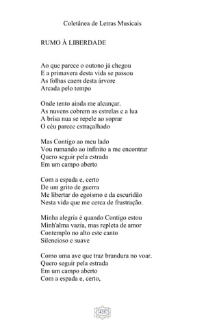 Coletânea de Letras Musicais
428
RUMO À LIBERDADE
Ao que parece o outono já chegou
E a primavera desta vida se passou
As folhas caem desta árvore
Arcada pelo tempo
Onde tento ainda me alcançar.
As nuvens cobrem as estrelas e a lua
A brisa nua se repele ao soprar
O céu parece estraçalhado
Mas Contigo ao meu lado
Vou rumando ao infinito a me encontrar
Quero seguir pela estrada
Em um campo aberto
Com a espada e, certo
De um grito de guerra
Me libertar do egoísmo e da escuridão
Nesta vida que me cerca de frustração.
Minha alegria é quando Contigo estou
Minh'alma vazia, mas repleta de amor
Contemplo no alto este canto
Silencioso e suave
Como uma ave que traz brandura no voar.
Quero seguir pela estrada
Em um campo aberto
Com a espada e, certo,
 
