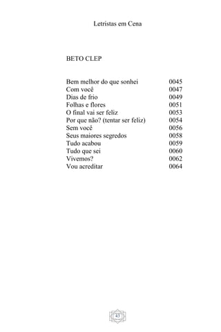Letristas em Cena
43
BETO CLEP
Bem melhor do que sonhei
Com você
Dias de frio
Folhas e flores
O final vai ser feliz
Por que não? (tentar ser feliz)
Sem você
Seus maiores segredos
Tudo acabou
Tudo que sei
Vivemos?
Vou acreditar
0045
0047
0049
0051
0053
0054
0056
0058
0059
0060
0062
0064
 