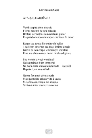 Letristas em Cena
433
ATAQUE CARDÍACO
Você suspira com emoção
Flores nascem no seu coração
Brotam vermelhas sem nenhum pudor
É a paixão tendo um ataque cardíaco de amor.
Rasgo sua roupa lhe cubro de beijos
Toco com amor no seu mais íntimo desejo
Gravo no seu corpo lembranças imortais
E na sua alma o meu nome minhas digitais.
Sou ventania você vendaval
Nossa paixão é um temporal
Na hora certa somos tempestade (refrão)
Depois é paz serenidade.
Quem faz amor gera alegria
Mas quem não ama a vida é vazia
Me abraça me beija me alucina
Senão o amor morre vira rotina.
 