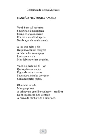 Coletânea de Letras Musicais
434
CANÇÃO PRA MINHA AMADA
Você é um sol nascente
Seduzindo a madrugada
Como criança inocente
Em paz a manhã desperta
Nos braços da minha amada.
A luz que beira o rio
Despindo em sua margem
A beleza das suas águas
Lavando a areia
Mas deixando suas pegadas.
Você é o perfume da flor
Que o pássaro respira
E guarda em suas asas
Seguindo a cantiga do vento
Cantando pelas matas.
Oh minha amada
Mas que prazer
A primavera quer lhe conhecer (refrão)
Doce saudade minha vontade
A razão da minha vida é amar ocê.
 