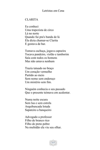 Letristas em Cena
435
CLARITA
Eu conheci
Uma trapezista de circo
Lá no norte
Quando fui pra's banda de lá
Ela dizia chamar-se Clarita
E gostava de bar.
Tomava cachaça, jogava capoeira
Tocava pandeiro, violão e tamborim
Saía com todos os homens
Mas não amava nenhum
Trazia tatuado no braço
Um coração vermelho
Partido ao meio
Sem nome sem endereço
Um mistério sem fim.
Ninguém conhecia o seu passado
Que o presente teimava em acalentar.
Numa noite escura
Sem lua e sem estrela
Arquibancada lotada
Sapateiro a banqueiro
Advogado a professor
Filho de branco rico
Filho de preto pobre
Na multidão ela viu seu olhar.
 