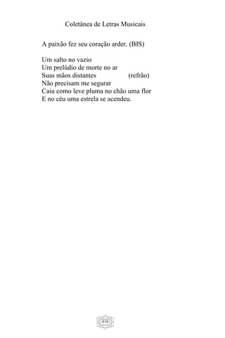 Coletânea de Letras Musicais
436
A paixão fez seu coração arder. (BIS)
Um salto no vazio
Um prelúdio de morte no ar
Suas mãos distantes (refrão)
Não precisam me segurar
Caiu como leve pluma no chão uma flor
E no céu uma estrela se acendeu.
 