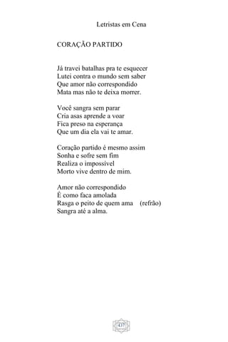 Letristas em Cena
437
CORAÇÃO PARTIDO
Já travei batalhas pra te esquecer
Lutei contra o mundo sem saber
Que amor não correspondido
Mata mas não te deixa morrer.
Você sangra sem parar
Cria asas aprende a voar
Fica preso na esperança
Que um dia ela vai te amar.
Coração partido é mesmo assim
Sonha e sofre sem fim
Realiza o impossível
Morto vive dentro de mim.
Amor não correspondido
É como faca amolada
Rasga o peito de quem ama (refrão)
Sangra até a alma.
 