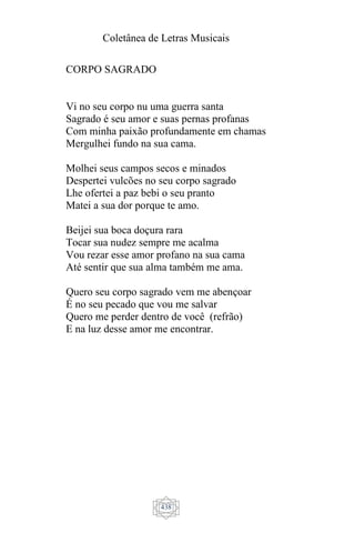 Coletânea de Letras Musicais
438
CORPO SAGRADO
Vi no seu corpo nu uma guerra santa
Sagrado é seu amor e suas pernas profanas
Com minha paixão profundamente em chamas
Mergulhei fundo na sua cama.
Molhei seus campos secos e minados
Despertei vulcões no seu corpo sagrado
Lhe ofertei a paz bebi o seu pranto
Matei a sua dor porque te amo.
Beijei sua boca doçura rara
Tocar sua nudez sempre me acalma
Vou rezar esse amor profano na sua cama
Até sentir que sua alma também me ama.
Quero seu corpo sagrado vem me abençoar
É no seu pecado que vou me salvar
Quero me perder dentro de você (refrão)
E na luz desse amor me encontrar.
 
