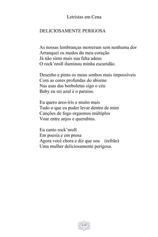 Letristas em Cena
439
DELICIOSAMENTE PERIGOSA
As nossas lembranças morreram sem nenhuma dor
Arranquei os medos do meu coração
Já não sinto mais sua falta adeus
O rock’nroll iluminou minha escuridão.
Desenho e pinto os meus sonhos mais impossíveis
Com as cores profundas do abismo
Nas asas das borboletas sigo o céu
Baby eu sei azul é o paraíso.
Eu quero arco-íris e muito mais
Tudo o que eu puder levar dentro de mim
Canções de fogo orgasmos múltiplos
Voar entre anjos e querubins.
Eu canto rock’nroll
Em poesia e em prosa
Agora você chora e diz que sou (refrão)
Uma mulher deliciosamente perigosa.
 