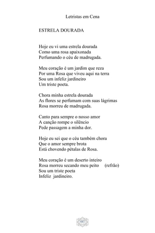 Letristas em Cena
441
ESTRELA DOURADA
Hoje eu vi uma estrela dourada
Como uma rosa apaixonada
Perfumando o céu de madrugada.
Meu coração é um jardim que reza
Por uma Rosa que viveu aqui na terra
Sou um infeliz jardineiro
Um triste poeta.
Chora minha estrela dourada
As flores se perfumam com suas lágrimas
Rosa morreu de madrugada.
Canto para sempre o nosso amor
A canção rompe o silêncio
Pede passagem a minha dor.
Hoje eu sei que o céu também chora
Que o amor sempre brota
Está chovendo pétalas de Rosa.
Meu coração é um deserto inteiro
Rosa morreu secando meu peito (refrão)
Sou um triste poeta
Infeliz jardineiro.
 