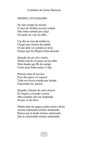 Coletânea de Letras Musicais
442
MININO ATULEMADO
No meu tempo de minino
O saco de farinha era meu calção
Não tinha sandaiá pra calçá
Era peito nu e pé no chão.
Um dia na casa da minha tia
Chegô uma minina da cidade
Os pai dela vei comprá as terra
Erança que tio Miguel tinha deixado.
Quando ela mi oiô e sorriu
Mudei inté di cô quase caí nu chão
Mais bunita qui flô do campo
Coisa mais linda nunca vi não.
Parecia santa di novena
Esse dia nunca vô isquecê
Toda ora ficava oiando pra istrada
Esperando ela parecê.
Quando a buzina do carro tocava
Eu largava a inxada e corria
Meu coração saía em disparada
Só pra vê ela decê.
Minha mãe me pegava pelas oreia e dizia:
minino atulemado minino atulemado
Parece qui tá doido minino atulemado
Qui tá contecendo minino atulemado.
 