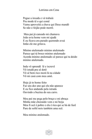 Letristas em Cena
443
Pegue a inxada e vá trabaiá
Pru mode tê o qui comê
Vamu aproveitá a chuva qui Deus mandô
Se não o feijão pode morrê.
Meu pai já cansado mi chamava
João avia home vem mi ajudá
E eu ficava era parado querendo avuá
Intão ele me gritava.
Minino atulemado minino atulemado
Parece qui tá broco minino atulemado
Acorda minino atulemado cê parece qui ta doido
minino atulemado.
Inda vô aprendê lê e iscrevê
Vô istudá pra sê dotô
Vô sê bem rico morá lá na cidade
Vô mi casá com meu amô.
Hoje já to home feito
Faz uns dez ano qui ela não aparece
E eu fico andando pela istrada
Ouvindo a buzina do seu carro.
Meu pai me pega pelo braço e mi abraça
Minha mãe chorando vem e mi beija
Meu fi ocê é pobre e ela é rica qui se há de fazê
Pare de sofrê nois também ama ocê.
Meu minino atulemado.
 