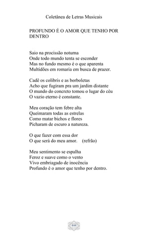 Coletânea de Letras Musicais
444
PROFUNDO É O AMOR QUE TENHO POR
DENTRO
Saio na procissão noturna
Onde todo mundo tenta se esconder
Mas no fundo mesmo é o que aparenta
Multidões em romaria em busca de prazer.
Cadê os colibris e as borboletas
Acho que fugiram pra um jardim distante
O mundo do concreto tomou o lugar do céu
O vazio eterno é constante.
Meu coração tem febre alta
Queimaram todas as estrelas
Como matar bichos e flores
Picharam de escuro a natureza.
O que fazer com essa dor
O que será do meu amor. (refrão)
Meu sentimento se espalha
Feroz e suave como o vento
Vivo embriagado de inocência
Profundo é o amor que tenho por dentro.
 