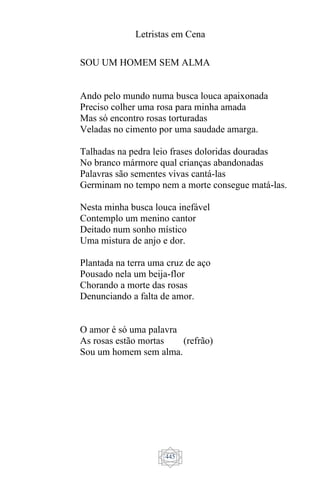 Letristas em Cena
445
SOU UM HOMEM SEM ALMA
Ando pelo mundo numa busca louca apaixonada
Preciso colher uma rosa para minha amada
Mas só encontro rosas torturadas
Veladas no cimento por uma saudade amarga.
Talhadas na pedra leio frases doloridas douradas
No branco mármore qual crianças abandonadas
Palavras são sementes vivas cantá-las
Germinam no tempo nem a morte consegue matá-las.
Nesta minha busca louca inefável
Contemplo um menino cantor
Deitado num sonho místico
Uma mistura de anjo e dor.
Plantada na terra uma cruz de aço
Pousado nela um beija-flor
Chorando a morte das rosas
Denunciando a falta de amor.
O amor é só uma palavra
As rosas estão mortas (refrão)
Sou um homem sem alma.
 
