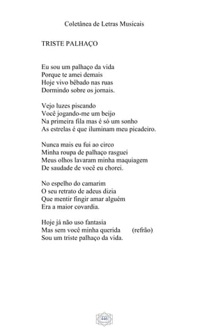 Coletânea de Letras Musicais
446
TRISTE PALHAÇO
Eu sou um palhaço da vida
Porque te amei demais
Hoje vivo bêbado nas ruas
Dormindo sobre os jornais.
Vejo luzes piscando
Você jogando-me um beijo
Na primeira fila mas é só um sonho
As estrelas é que iluminam meu picadeiro.
Nunca mais eu fui ao circo
Minha roupa de palhaço rasguei
Meus olhos lavaram minha maquiagem
De saudade de você eu chorei.
No espelho do camarim
O seu retrato de adeus dizia
Que mentir fingir amar alguém
Era a maior covardia.
Hoje já não uso fantasia
Mas sem você minha querida (refrão)
Sou um triste palhaço da vida.
 