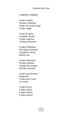Letristas em Cena
449
CORPOS UNIDOS
Corpos unidos
Quentes, famintos
Corpo no mesmo lugar
Corpo vulgar
Corpo de gente
Amando, doente
Corpos espertos
Amantes discretos
Corpos brilhantes
Por alguns instantes
Cúmplices da lua
Beleza nua
Corpos delirantes
Desejos falantes
Amigos pra sempre
Dúvida crescente
Corpos que buscam
Respostas
Corpos que viram
As costas
Corpos livres
Corpos soltos
Corpos felizes
Corpos loucos
 