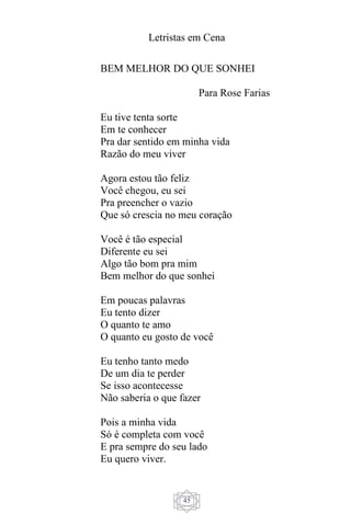 Letristas em Cena
45
BEM MELHOR DO QUE SONHEI
Para Rose Farias
Eu tive tenta sorte
Em te conhecer
Pra dar sentido em minha vida
Razão do meu viver
Agora estou tão feliz
Você chegou, eu sei
Pra preencher o vazio
Que só crescia no meu coração
Você é tão especial
Diferente eu sei
Algo tão bom pra mim
Bem melhor do que sonhei
Em poucas palavras
Eu tento dizer
O quanto te amo
O quanto eu gosto de você
Eu tenho tanto medo
De um dia te perder
Se isso acontecesse
Não saberia o que fazer
Pois a minha vida
Só é completa com você
E pra sempre do seu lado
Eu quero viver.
 