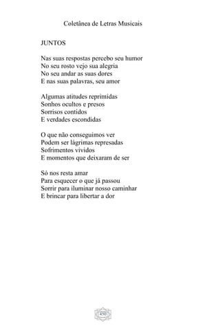 Coletânea de Letras Musicais
450
JUNTOS
Nas suas respostas percebo seu humor
No seu rosto vejo sua alegria
No seu andar as suas dores
E nas suas palavras, seu amor
Algumas atitudes reprimidas
Sonhos ocultos e presos
Sorrisos contidos
E verdades escondidas
O que não conseguimos ver
Podem ser lágrimas represadas
Sofrimentos vividos
E momentos que deixaram de ser
Só nos resta amar
Para esquecer o que já passou
Sorrir para iluminar nosso caminhar
E brincar para libertar a dor
 