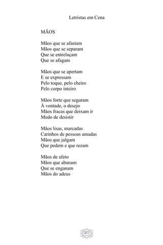 Letristas em Cena
451
MÃOS
Mãos que se afastam
Mãos que se separam
Que se entrelaçam
Que se afagam
Mãos que se apertam
E se expressam
Pelo toque, pelo cheiro
Pelo corpo inteiro
Mãos forte que seguram
À vontade, o desejo
Mãos fracas que deixam ir
Medo de desistir
Mãos lisas, marcadas
Carinhos de pessoas amadas
Mãos que julgam
Que pedem e que rezam
Mãos de afeto
Mãos que abanam
Que se enganam
Mãos do adeus
 