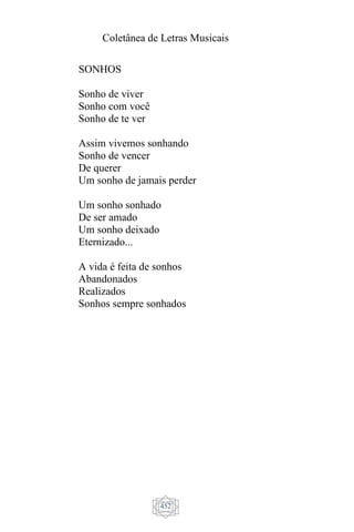Coletânea de Letras Musicais
452
SONHOS
Sonho de viver
Sonho com você
Sonho de te ver
Assim vivemos sonhando
Sonho de vencer
De querer
Um sonho de jamais perder
Um sonho sonhado
De ser amado
Um sonho deixado
Eternizado...
A vida é feita de sonhos
Abandonados
Realizados
Sonhos sempre sonhados
 