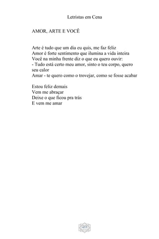 Letristas em Cena
455
AMOR, ARTE E VOCÊ
Arte é tudo que um dia eu quis, me faz feliz
Amor é forte sentimento que ilumina a vida inteira
Você na minha frente diz o que eu quero ouvir:
- Tudo está certo meu amor, sinto o teu corpo, quero
seu calor
Amar - te quero como o trovejar, como se fosse acabar
Estou feliz demais
Vem me abraçar
Deixe o que ficou pra trás
E vem me amar
 