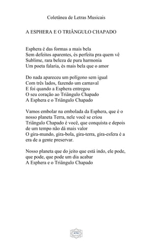 Coletânea de Letras Musicais
456
A ESPHERA E O TRIÂNGULO CHAPADO
Esphera é das formas a mais bela
Sem defeitos aparentes, és perfeita pra quem vê
Sublime, rara beleza de pura harmonia
Um poeta falaria, és mais bela que o amor
Do nada apareceu um polígono sem igual
Com três lados, fazendo um carnaval
E foi quando a Esphera entregou
O seu coração ao Triângulo Chapado
A Esphera e o Triângulo Chapado
Vamos embolar na embolada da Esphera, que é o
nosso planeta Terra, nele você se criou
Triângulo Chapado é você, que conquista e depois
de um tempo não dá mais valor
O gira-mundo, gira-bola, gira-terra, gira-esfera é a
era de a gente preservar.
Nosso planeta que do jeito que está indo, ele pode,
que pode, que pode um dia acabar
A Esphera e o Triângulo Chapado
 
