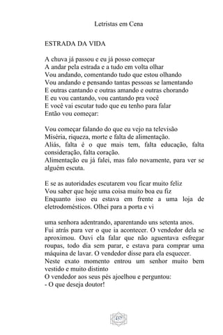 Letristas em Cena
457
ESTRADA DA VIDA
A chuva já passou e eu já posso começar
A andar pela estrada e a tudo em volta olhar
Vou andando, comentando tudo que estou olhando
Vou andando e pensando tantas pessoas se lamentando
E outras cantando e outras amando e outras chorando
E eu vou cantando, vou cantando pra você
E você vai escutar tudo que eu tenho para falar
Então vou começar:
Vou começar falando do que eu vejo na televisão
Miséria, riqueza, morte e falta de alimentação.
Aliás, falta é o que mais tem, falta educação, falta
consideração, falta coração.
Alimentação eu já falei, mas falo novamente, para ver se
alguém escuta.
E se as autoridades escutarem vou ficar muito feliz
Vou saber que hoje uma coisa muito boa eu fiz
Enquanto isso eu estava em frente a uma loja de
eletrodomésticos. Olhei para a porta e vi
uma senhora adentrando, aparentando uns setenta anos.
Fui atrás para ver o que ia acontecer. O vendedor dela se
aproximou. Ouvi ela falar que não aguentava esfregar
roupas, todo dia sem parar, e estava para comprar uma
máquina de lavar. O vendedor disse para ela esquecer.
Neste exato momento entrou um senhor muito bem
vestido e muito distinto
O vendedor aos seus pés ajoelhou e perguntou:
- O que deseja doutor!
 