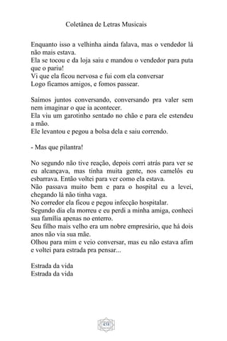 Coletânea de Letras Musicais
458
Enquanto isso a velhinha ainda falava, mas o vendedor lá
não mais estava.
Ela se tocou e da loja saiu e mandou o vendedor para puta
que o pariu!
Vi que ela ficou nervosa e fui com ela conversar
Logo ficamos amigos, e fomos passear.
Saímos juntos conversando, conversando pra valer sem
nem imaginar o que ia acontecer.
Ela viu um garotinho sentado no chão e para ele estendeu
a mão.
Ele levantou e pegou a bolsa dela e saiu correndo.
- Mas que pilantra!
No segundo não tive reação, depois corri atrás para ver se
eu alcançava, mas tinha muita gente, nos camelôs eu
esbarrava. Então voltei para ver como ela estava.
Não passava muito bem e para o hospital eu a levei,
chegando lá não tinha vaga.
No corredor ela ficou e pegou infecção hospitalar.
Segundo dia ela morreu e eu perdi a minha amiga, conheci
sua família apenas no enterro.
Seu filho mais velho era um nobre empresário, que há dois
anos não via sua mãe.
Olhou para mim e veio conversar, mas eu não estava afim
e voltei para estrada pra pensar...
Estrada da vida
Estrada da vida
 