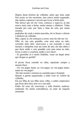 Letristas em Cena
459
Depois desta história da velhinha, achei que mais nada
feio assim eu iria encontrar, mas estava muito enganado,
não tardou a aparecer o pivete que levou a bolsa dela.
Não deixei que ele me visse, comecei a segui-lo, já não
estava mais com a bolsa, muito menos o dinheiro. Tinha
trocado por cola, por latas e latas de cola, por muita
cocaína,
pedrinhas de crack e muita maconha, ele ia fumar e cheirar
o dinheiro da velhinha.
Mas, espere ai, ele começou a correr, mas ele não me viu.
Olhe só, um cara grandão, com uma arma na mão,
correndo atrás dele, atravessou a rua correndo e uma
menina o atropelou com um carro do ano, ela não sabia o
que fazer então o cara grandão com uma arma na mão,
levou o carro e a menina, ainda o ouvi dizer:
- Ei garotinha cê é muito lindinha, vamo saí daqui antes
que chegue os gambé!
O pivete ficou estirado no chão, repetindo sempre a
mesma frase:
- Eu vou pagar mano, eu vou pagar, eu vou pagar mano,
mano eu vou pagar!
Ele não resistiu e morreu no caminho para o hospital.
Quanto à garota sequestrada, a tinha visto no velório da
velhinha.
Ela era filha de seu filho mais velho, o nobre empresário
que ficou dois anos sem ver a sua mãe.
Então fui com ele conversar, e toda história explicar,
realmente foi muita coincidência, eu estar ali naquele
momento.
 