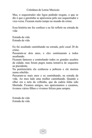 Coletânea de Letras Musicais
460
Mas, o sequestrador não ligou pedindo resgate, o que se
diz é que a garotinha se apaixonou pelo seu sequestrador e
vice-versa. Ficaram muito tempo no mundo do crime.
Essa história me fez confuso e eu fui refletir na estrada da
vida
Estrada da vida
Estrada da vida
Eu fui assaltado caminhando na estrada, pelo casal 20 do
crime.
Passaram-se dois anos, e eles continuaram a todos
assaltando.
Ficaram famosos e controlando todos os grandes assaltos
da cidade, mas foram pegos numa tentativa de sequestro
ao presidente.
Na penitenciária ela conheceu a pobreza e ele morreu
numa rebelião.
Passaram-se mais anos e eu caminhando, na estrada da
vida. Ao meu lado uma mulher caminhando. Quando a
olhei era a neta da velhinha, que da cadeia tinha sido
libertada. Ficamos amigos, nos apaixonamos e casamos,
tivemos vários filhos e vivemos felizes para sempre.
Estrada da vida
Estrada da vida
 