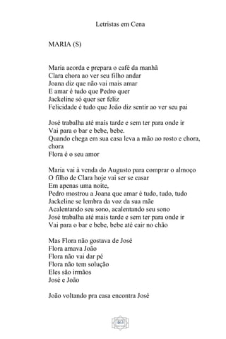 Letristas em Cena
463
MARIA (S)
Maria acorda e prepara o café da manhã
Clara chora ao ver seu filho andar
Joana diz que não vai mais amar
E amar é tudo que Pedro quer
Jackeline só quer ser feliz
Felicidade é tudo que João diz sentir ao ver seu pai
José trabalha até mais tarde e sem ter para onde ir
Vai para o bar e bebe, bebe.
Quando chega em sua casa leva a mão ao rosto e chora,
chora
Flora é o seu amor
Maria vai à venda do Augusto para comprar o almoço
O filho de Clara hoje vai ser se casar
Em apenas uma noite,
Pedro mostrou a Joana que amar é tudo, tudo, tudo
Jackeline se lembra da voz da sua mãe
Acalentando seu sono, acalentando seu sono
José trabalha até mais tarde e sem ter para onde ir
Vai para o bar e bebe, bebe até cair no chão
Mas Flora não gostava de José
Flora amava João
Flora não vai dar pé
Flora não tem solução
Eles são irmãos
José e João
João voltando pra casa encontra José
 