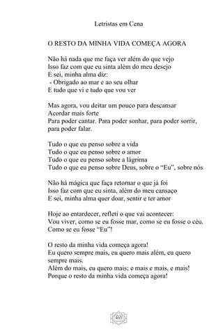 Letristas em Cena
465
O RESTO DA MINHA VIDA COMEÇA AGORA
Não há nada que me faça ver além do que vejo
Isso faz com que eu sinta além do meu desejo
E sei, minha alma diz:
- Obrigado ao mar e ao seu olhar
E tudo que vi e tudo que vou ver
Mas agora, vou deitar um pouco para descansar
Acordar mais forte
Para poder cantar. Para poder sonhar, para poder sorrir,
para poder falar.
Tudo o que eu penso sobre a vida
Tudo o que eu penso sobre o amor
Tudo o que eu penso sobre a lágrima
Tudo o que eu penso sobre Deus, sobre o “Eu”, sobre nós
Não há mágica que faça retornar o que já foi
Isso faz com que eu sinta, além do meu cansaço
E sei, minha alma quer doar, sentir e ter amor
Hoje ao entardecer, refleti o que vai acontecer:
Vou viver, como se eu fosse mar, como se eu fosse o céu.
Como se eu fosse “Eu”!
O resto da minha vida começa agora!
Eu quero sempre mais, eu quero mais além, eu quero
sempre mais.
Além do mais, eu quero mais; e mais e mais, e mais!
Porque o resto da minha vida começa agora!
 