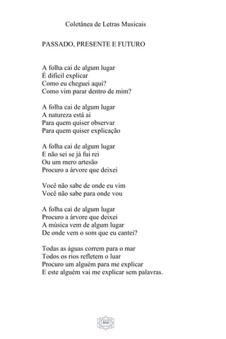 Coletânea de Letras Musicais
466
PASSADO, PRESENTE E FUTURO
A folha cai de algum lugar
É difícil explicar
Como eu cheguei aqui?
Como vim parar dentro de mim?
A folha cai de algum lugar
A natureza está ai
Para quem quiser observar
Para quem quiser explicação
A folha cai de algum lugar
E não sei se já fui rei
Ou um mero artesão
Procuro a árvore que deixei
Você não sabe de onde eu vim
Você não sabe para onde vou
A folha cai de algum lugar
Procuro a árvore que deixei
A música vem de algum lugar
De onde vem o som que eu cantei?
Todas as águas correm para o mar
Todos os rios refletem o luar
Procuro um alguém para me explicar
E este alguém vai me explicar sem palavras.
 