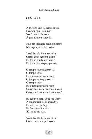 Letristas em Cena
47
COM VOCÊ
A tristeza que eu sentia antes
Hoje eu não sinto, não
Você trouxe de volta
A paz no meu coração
Não me diga que tudo é mentira
Me diga que tenho razão
Você faz tão bem pra mim
Quero estar sempre assim
Eu tenho muito que viver,
Eu tenho tanto que aprender.
O tempo todo quero estar,
O tempo todo
Eu quero estar com você.
O tempo todo quero estar,
O tempo todo
Eu quero estar com você.
Com você, com você, com você
Com você, com você, com você.
Eu lembro bem, você me disse
A vida tem muitos segredos
Eu não queria fingir,
Então aprendi a sorrir,
Só pra te agradar.
Você faz tão bem pra mim
Quero estar sempre assim
 