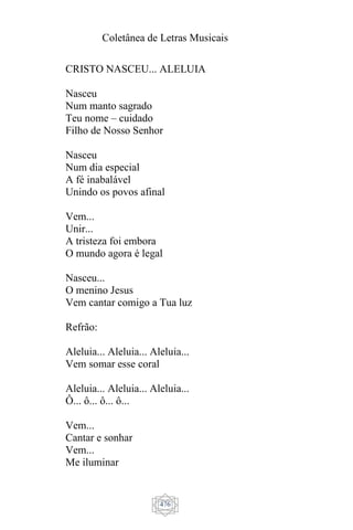 Coletânea de Letras Musicais
476
CRISTO NASCEU... ALELUIA
Nasceu
Num manto sagrado
Teu nome – cuidado
Filho de Nosso Senhor
Nasceu
Num dia especial
A fé inabalável
Unindo os povos afinal
Vem...
Unir...
A tristeza foi embora
O mundo agora é legal
Nasceu...
O menino Jesus
Vem cantar comigo a Tua luz
Refrão:
Aleluia... Aleluia... Aleluia...
Vem somar esse coral
Aleluia... Aleluia... Aleluia...
Ô... ô... ô... ô...
Vem...
Cantar e sonhar
Vem...
Me iluminar
 