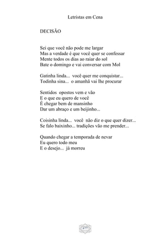 Letristas em Cena
477
DECISÃO
Sei que você não pode me largar
Mas a verdade é que você quer se confessar
Mente todos os dias ao raiar do sol
Bate o domingo e vai conversar com Mol
Gatinha linda... você quer me conquistar...
Todinha sina... o amanhã vai lhe procurar
Sentidos opostos vem e vão
E o que eu quero de você
É chegar bem de mansinho
Dar um abraço e um beijinho...
Coisinha linda... você não diz o que quer dizer...
Se falo baixinho... tradições vão me prender...
Quando chegar a temporada de nevar
Eu quero todo meu
E o desejo... já morreu
 