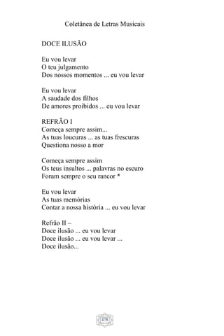 Coletânea de Letras Musicais
478
DOCE ILUSÃO
Eu vou levar
O teu julgamento
Dos nossos momentos ... eu vou levar
Eu vou levar
A saudade dos filhos
De amores proibidos ... eu vou levar
REFRÃO I
Começa sempre assim...
As tuas loucuras ... as tuas frescuras
Questiona nosso a mor
Começa sempre assim
Os teus insultos ... palavras no escuro
Foram sempre o seu rancor *
Eu vou levar
As tuas memórias
Contar a nossa história ... eu vou levar
Refrão II –
Doce ilusão ... eu vou levar
Doce ilusão ... eu vou levar ...
Doce ilusão...
 