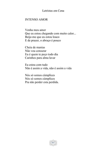 Letristas em Cena
481
INTENSO AMOR
Venha meu amor
Que eu estou chegando com muito calor...
Beije-me que eu estou louco
E de prazer, o abraço é pouco
Cheia de manias
Não vou censurar
Eu é quem te peço todo dia
Carinhos para alma lavar
Eu estou com tudo
Não é assim a vida, não é assim a vida
Nós só somos cúmplices
Nós só somos cúmplices
Pra não perder esta perdida.
 
