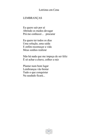 Letristas em Cena
483
LEMBRANÇAS
Eu quero sair por aí
Abrindo os medos devagar
Prá me conhecer... procurar
Eu quero ter todos os dias
Uma solução, uma saída
E enfim recomeçar a vida
Meus sonhos realizar
Não há nada que me impeça de ser feliz
É só achar a chave, colher a raiz
Plantar num bom lugar
Lembranças vão brotar
Tudo o que conquistar
Na saudade ficará...
 