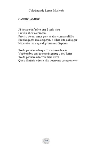 Coletânea de Letras Musicais
484
OMBRO AMIGO
Já posso conferir o que é tudo meu
Eu vou abrir o coração
Preciso de um amor para acabar com a solidão
Eu não quero mais esperar, o olhar está a divagar
Necessito mais que depressa me dispersar.
To de paquera não quero mais machucar
Você ombro amigo e terá sempre o seu lugar
To de paquera não vou mais dizer
Que a fantasia é justa não quero me comprometer.
 