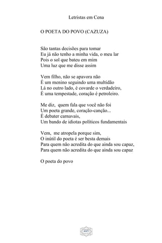 Letristas em Cena
485
O POETA DO POVO (CAZUZA)
São tantas decisões para tomar
Eu já não tenho a minha vida, o meu lar
Pois o sol que bateu em mim
Uma luz que me disse assim
Vem filho, não se apavora não
É um menino seguindo uma multidão
Lá no outro lado, é covarde o verdadeiro,
É uma tempestade, coração é petroleiro.
Me diz, quem fala que você não foi
Um poeta grande, coração-canção...
É debater carnavais,
Um bando de idiotas políticos fundamentais
Vem, me atropela porque sim,
O inútil do poeta é ser besta demais
Para quem não acredita do que ainda sou capaz,
Para quem não acredita do que ainda sou capaz
O poeta do povo
 