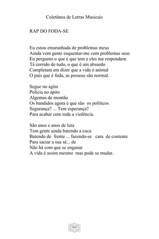 Coletânea de Letras Musicais
486
RAP DO FODA-SE
Eu estou emaranhada de problemas meus
Ainda vem gente esquentar-me com problemas seus
Eu pergunto o que é que tem e eles me respondem
Tá corrido de tudo, o que é um absurdo
Completam em dizer que a vida é animal
O país que é foda, as pessoas são normal.
Segue no agito
Polícia no apito
Algemas de montão
Os bandidos agora é que são os políticos
Segurança? ... Tem esperança?
Para acabar com toda a violência.
São anos e anos de luta
Tem gente ainda batendo a cuca
Batendo de frente ... fazendo-se cara de contente
Para saciar a sua sê... de
Não há com que se enganar
A vida é assim mesmo mas pode se mudar.
 
