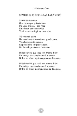 Letristas em Cena
487
SEMPRE QUIS DECLARAR PARA VOCÊ
São só sentimentos
Que eu sempre quis declarar
Pra você amiga... pra você
E nada sou em vão na vida
Você pensa em fugir de uma saída
Vê como só estou
Harmonia que restou de um grande amor
Veja bem, preste atenção,
É apenas uma simples canção,
Declarando pra você o meu amor
Diz aí o que é que você tem pra me dizer
Então faço esta canção que é pra você
Brilho no olhar, lágrima que corre de amor...
Diz aí o que é que você tem pra me dizer
Então faço esta canção que é pra você
Brilho no olhar, lágrima que corre de amor...
 