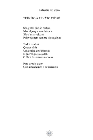 Letristas em Cena
489
TRIBUTO A RENATO RUSSO
São gotas que se partem
Mas algo que nos deixam
São almas velozes
Palavras nem sempre são queixas
Todos os dias
Querer abrir
Uma caixa de surpresas
E querer que saia dalí
O álibi das vossas cabeças
Para depois dizer
Que ainda temos a consciência
 