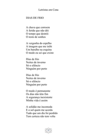 Letristas em Cena
49
DIAS DE FRIO
A chuva que corroem
A ferida que não dói
O tempo que destrói
O resto de sonhos
A vergonha do espelho
A imagem que me inibi
Um barulho na esquina
O medo eu sei que existe
Dias de frio
Noites de inverno
Só o silêncio
Ninguém por perto
Dias de frio
Noites de inverno
Só o silêncio
Ninguém por perto
O medo é permanente
Os dias não têm fim
A segurança inexistente
Minha vida é assim
A solidão me incomoda
E o sol quem me acorda
Tudo que um dia foi perdido
Tem certeza não tem volta
 